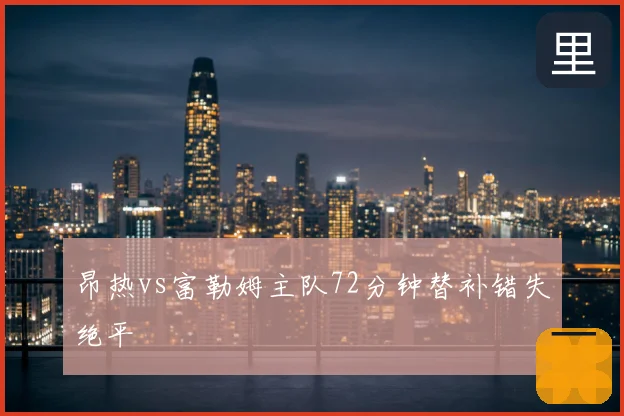 昂热vs富勒姆主队72分钟替补错失绝平