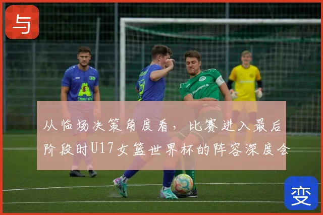 从临场决策角度看，比赛进入最后阶段时U17女篮世界杯的阵容深度会怎样变化